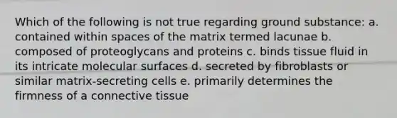 Which of the following is not true regarding ground substance: a. contained within spaces of the matrix termed lacunae b. composed of proteoglycans and proteins c. binds tissue fluid in its intricate molecular surfaces d. secreted by fibroblasts or similar matrix-secreting cells e. primarily determines the firmness of a <a href='https://www.questionai.com/knowledge/kYDr0DHyc8-connective-tissue' class='anchor-knowledge'>connective tissue</a>