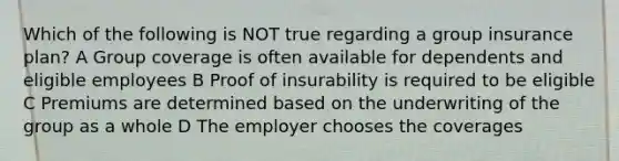 Which of the following is NOT true regarding a group insurance plan? A Group coverage is often available for dependents and eligible employees B Proof of insurability is required to be eligible C Premiums are determined based on the underwriting of the group as a whole D The employer chooses the coverages