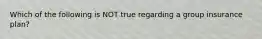 Which of the following is NOT true regarding a group insurance plan?