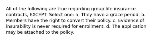 All of the following are true regarding group life insurance contracts, EXCEPT: Select one: a. They have a grace period. b. Members have the right to convert their policy. c. Evidence of insurability is never required for enrollment. d. The application may be attached to the policy.