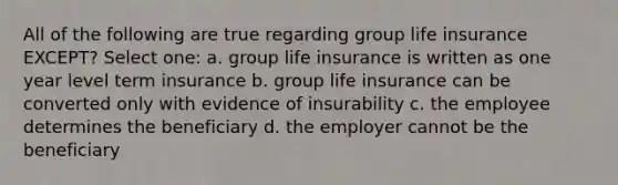 All of the following are true regarding group life insurance EXCEPT? Select one: a. group life insurance is written as one year level term insurance b. group life insurance can be converted only with evidence of insurability c. the employee determines the beneficiary d. the employer cannot be the beneficiary