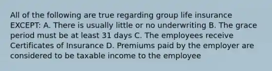 All of the following are true regarding group life insurance EXCEPT: A. There is usually little or no underwriting B. The grace period must be at least 31 days C. The employees receive Certificates of Insurance D. Premiums paid by the employer are considered to be taxable income to the employee