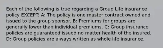 Each of the following is true regarding a Group Life insurance policy EXCEPT: A: The policy is one master contract owned and issued to the group sponsor. B: Premiums for groups are generally lower than individual premiums. C: Group insurance policies are guaranteed issued no matter health of the insured. D: Group policies are always written as whole life insurance.