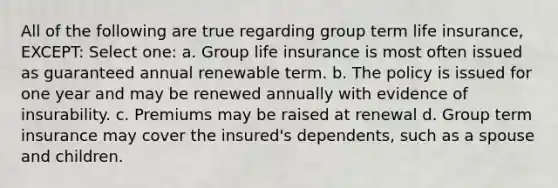 All of the following are true regarding group term life insurance, EXCEPT: Select one: a. Group life insurance is most often issued as guaranteed annual renewable term. b. The policy is issued for one year and may be renewed annually with evidence of insurability. c. Premiums may be raised at renewal d. Group term insurance may cover the insured's dependents, such as a spouse and children.