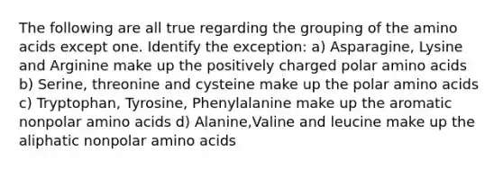 The following are all true regarding the grouping of the amino acids except one. Identify the exception: a) Asparagine, Lysine and Arginine make up the positively charged polar amino acids b) Serine, threonine and cysteine make up the polar amino acids c) Tryptophan, Tyrosine, Phenylalanine make up the aromatic nonpolar amino acids d) Alanine,Valine and leucine make up the aliphatic nonpolar amino acids