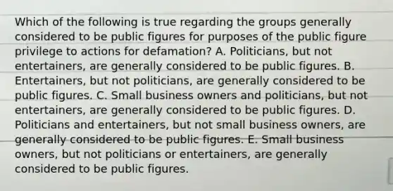 Which of the following is true regarding the groups generally considered to be public figures for purposes of the public figure privilege to actions for defamation? A. Politicians, but not entertainers, are generally considered to be public figures. B. Entertainers, but not politicians, are generally considered to be public figures. C. Small business owners and politicians, but not entertainers, are generally considered to be public figures. D. Politicians and entertainers, but not small business owners, are generally considered to be public figures. E. Small business owners, but not politicians or entertainers, are generally considered to be public figures.