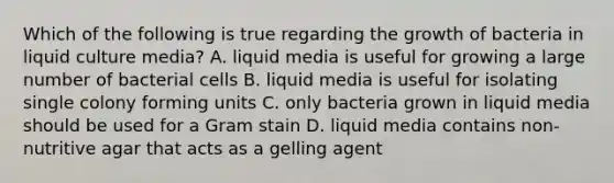 Which of the following is true regarding the growth of bacteria in liquid culture media? A. liquid media is useful for growing a large number of bacterial cells B. liquid media is useful for isolating single colony forming units C. only bacteria grown in liquid media should be used for a Gram stain D. liquid media contains non-nutritive agar that acts as a gelling agent