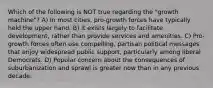 Which of the following is NOT true regarding the "growth machine"? A) In most cities, pro-growth forces have typically held the upper hand. B) It exists largely to facilitate development, rather than provide services and amenities. C) Pro-growth forces often use compelling, partisan political messages that enjoy widespread public support, particularly among liberal Democrats. D) Popular concern about the consequences of suburbanization and sprawl is greater now than in any previous decade.