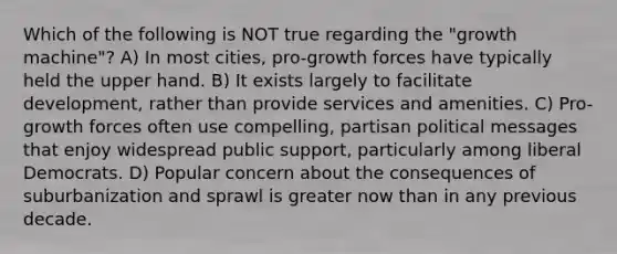 Which of the following is NOT true regarding the "growth machine"? A) In most cities, pro-growth forces have typically held the upper hand. B) It exists largely to facilitate development, rather than provide services and amenities. C) Pro-growth forces often use compelling, partisan political messages that enjoy widespread public support, particularly among <a href='https://www.questionai.com/knowledge/kiVPrL2Ysd-liberal-democrats' class='anchor-knowledge'>liberal democrats</a>. D) Popular concern about the consequences of suburbanization and sprawl is greater now than in any previous decade.