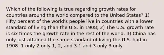 Which of the following is true regarding growth rates for countries around the world compared to the United States? 1) Fifty percent of the world's people live in countries with a lower standard of living than the U.S. in 1908; 2) The U.S. growth rate is six times the growth rate in the rest of the world; 3) China has only just attained the same standard of living the U.S. had in 1908. 1 only 2 only 1, 2, and 3 1 and 3 only 3 only