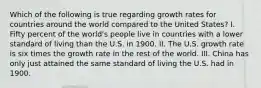 Which of the following is true regarding growth rates for countries around the world compared to the United States? I. Fifty percent of the world's people live in countries with a lower standard of living than the U.S. in 1900. II. The U.S. growth rate is six times the growth rate in the rest of the world. III. China has only just attained the same standard of living the U.S. had in 1900.