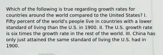 Which of the following is true regarding growth rates for countries around the world compared to the United States? I. Fifty percent of the world's people live in countries with a lower standard of living than the U.S. in 1900. II. The U.S. growth rate is six times the growth rate in the rest of the world. III. China has only just attained the same standard of living the U.S. had in 1900.