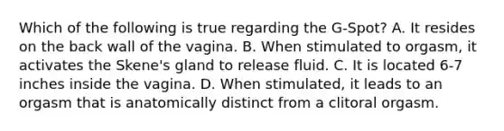 Which of the following is true regarding the G-Spot? A. It resides on the back wall of the vagina. B. When stimulated to orgasm, it activates the Skene's gland to release fluid. C. It is located 6-7 inches inside the vagina. D. When stimulated, it leads to an orgasm that is anatomically distinct from a clitoral orgasm.