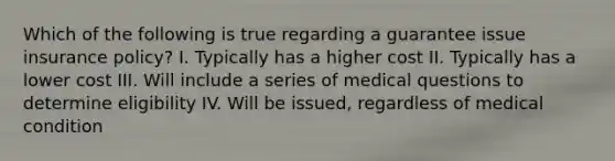 Which of the following is true regarding a guarantee issue insurance policy? I. Typically has a higher cost II. Typically has a lower cost III. Will include a series of medical questions to determine eligibility IV. Will be issued, regardless of medical condition