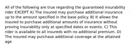 All of the following are true regarding the guaranteed insurability rider EXCEPT A) The insured may purchase additional insurance up to the amount specified in the base policy. B) It allows the insured to purchase additional amounts of insurance without proving insurability only at specified dates or events. C) This rider is available to all insureds with no additional premium. D) The insured may purchase additional coverage at the attained age