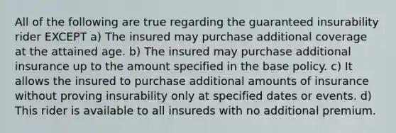 All of the following are true regarding the guaranteed insurability rider EXCEPT a) The insured may purchase additional coverage at the attained age. b) The insured may purchase additional insurance up to the amount specified in the base policy. c) It allows the insured to purchase additional amounts of insurance without proving insurability only at specified dates or events. d) This rider is available to all insureds with no additional premium.