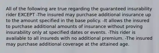 All of the following are true regarding the guaranteed insurability rider EXCEPT -The insured may purchase additional insurance up to the amount specified in the base policy. -It allows the insured to purchase additional amounts of insurance without proving insurability only at specified dates or events. -This rider is available to all insureds with no additional premium. -The insured may purchase additional coverage at the attained age.