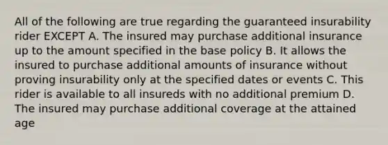 All of the following are true regarding the guaranteed insurability rider EXCEPT A. The insured may purchase additional insurance up to the amount specified in the base policy B. It allows the insured to purchase additional amounts of insurance without proving insurability only at the specified dates or events C. This rider is available to all insureds with no additional premium D. The insured may purchase additional coverage at the attained age