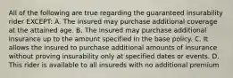 All of the following are true regarding the guaranteed insurability rider EXCEPT: A. The insured may purchase additional coverage at the attained age. B. The insured may purchase additional insurance up to the amount specified in the base policy. C. It allows the insured to purchase additional amounts of insurance without proving insurability only at specified dates or events. D. This rider is available to all insureds with no additional premium