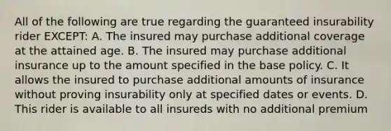 All of the following are true regarding the guaranteed insurability rider EXCEPT: A. The insured may purchase additional coverage at the attained age. B. The insured may purchase additional insurance up to the amount specified in the base policy. C. It allows the insured to purchase additional amounts of insurance without proving insurability only at specified dates or events. D. This rider is available to all insureds with no additional premium