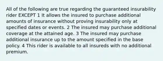 All of the following are true regarding the guaranteed insurability rider EXCEPT 1 It allows the insured to purchase additional amounts of insurance without proving insurability only at specified dates or events. 2 The insured may purchase additional coverage at the attained age. 3 The insured may purchase additional insurance up to the amount specified in the base policy. 4 This rider is available to all insureds with no additional premium.