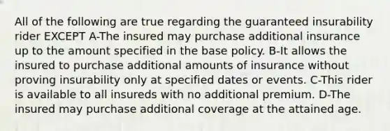 All of the following are true regarding the guaranteed insurability rider EXCEPT A-The insured may purchase additional insurance up to the amount specified in the base policy. B-It allows the insured to purchase additional amounts of insurance without proving insurability only at specified dates or events. C-This rider is available to all insureds with no additional premium. D-The insured may purchase additional coverage at the attained age.