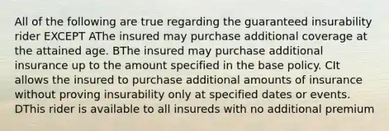 All of the following are true regarding the guaranteed insurability rider EXCEPT AThe insured may purchase additional coverage at the attained age. BThe insured may purchase additional insurance up to the amount specified in the base policy. CIt allows the insured to purchase additional amounts of insurance without proving insurability only at specified dates or events. DThis rider is available to all insureds with no additional premium