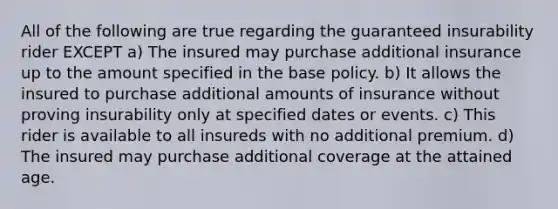 All of the following are true regarding the guaranteed insurability rider EXCEPT a) The insured may purchase additional insurance up to the amount specified in the base policy. b) It allows the insured to purchase additional amounts of insurance without proving insurability only at specified dates or events. c) This rider is available to all insureds with no additional premium. d) The insured may purchase additional coverage at the attained age.