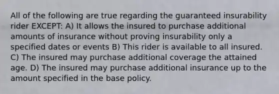 All of the following are true regarding the guaranteed insurability rider EXCEPT: A) It allows the insured to purchase additional amounts of insurance without proving insurability only a specified dates or events B) This rider is available to all insured. C) The insured may purchase additional coverage the attained age. D) The insured may purchase additional insurance up to the amount specified in the base policy.