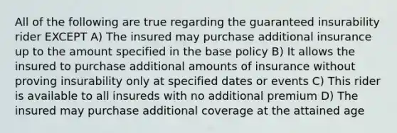 All of the following are true regarding the guaranteed insurability rider EXCEPT A) The insured may purchase additional insurance up to the amount specified in the base policy B) It allows the insured to purchase additional amounts of insurance without proving insurability only at specified dates or events C) This rider is available to all insureds with no additional premium D) The insured may purchase additional coverage at the attained age