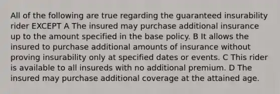 All of the following are true regarding the guaranteed insurability rider EXCEPT A The insured may purchase additional insurance up to the amount specified in the base policy. B It allows the insured to purchase additional amounts of insurance without proving insurability only at specified dates or events. C This rider is available to all insureds with no additional premium. D The insured may purchase additional coverage at the attained age.