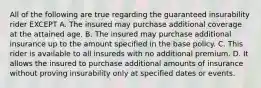 All of the following are true regarding the guaranteed insurability rider EXCEPT A. The insured may purchase additional coverage at the attained age. B. The insured may purchase additional insurance up to the amount specified in the base policy. C. This rider is available to all insureds with no additional premium. D. It allows the insured to purchase additional amounts of insurance without proving insurability only at specified dates or events.