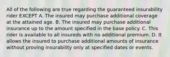 All of the following are true regarding the guaranteed insurability rider EXCEPT A. The insured may purchase additional coverage at the attained age. B. The insured may purchase additional insurance up to the amount specified in the base policy. C. This rider is available to all insureds with no additional premium. D. It allows the insured to purchase additional amounts of insurance without proving insurability only at specified dates or events.