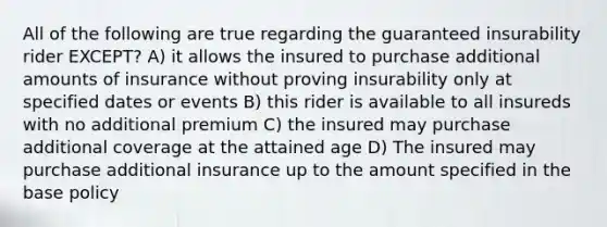 All of the following are true regarding the guaranteed insurability rider EXCEPT? A) it allows the insured to purchase additional amounts of insurance without proving insurability only at specified dates or events B) this rider is available to all insureds with no additional premium C) the insured may purchase additional coverage at the attained age D) The insured may purchase additional insurance up to the amount specified in the base policy