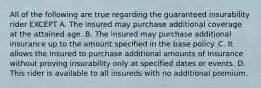 All of the following are true regarding the guaranteed insurability rider EXCEPT A. The insured may purchase additional coverage at the attained age. B. The insured may purchase additional insurance up to the amount specified in the base policy. C. It allows the insured to purchase additional amounts of insurance without proving insurability only at specified dates or events. D. This rider is available to all insureds with no additional premium.