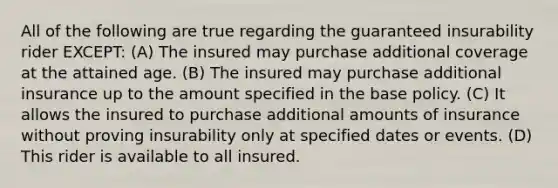 All of the following are true regarding the guaranteed insurability rider EXCEPT: (A) The insured may purchase additional coverage at the attained age. (B) The insured may purchase additional insurance up to the amount specified in the base policy. (C) It allows the insured to purchase additional amounts of insurance without proving insurability only at specified dates or events. (D) This rider is available to all insured.