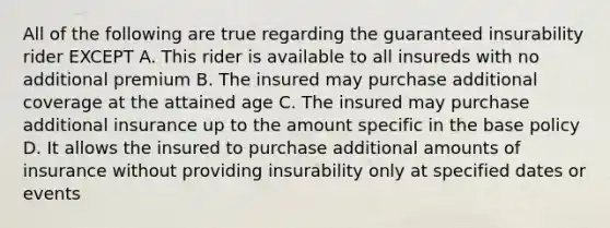 All of the following are true regarding the guaranteed insurability rider EXCEPT A. This rider is available to all insureds with no additional premium B. The insured may purchase additional coverage at the attained age C. The insured may purchase additional insurance up to the amount specific in the base policy D. It allows the insured to purchase additional amounts of insurance without providing insurability only at specified dates or events