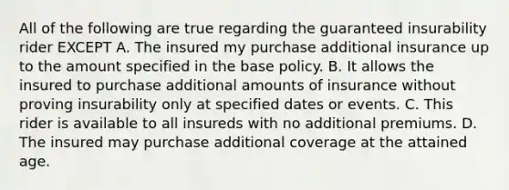 All of the following are true regarding the guaranteed insurability rider EXCEPT A. The insured my purchase additional insurance up to the amount specified in the base policy. B. It allows the insured to purchase additional amounts of insurance without proving insurability only at specified dates or events. C. This rider is available to all insureds with no additional premiums. D. The insured may purchase additional coverage at the attained age.