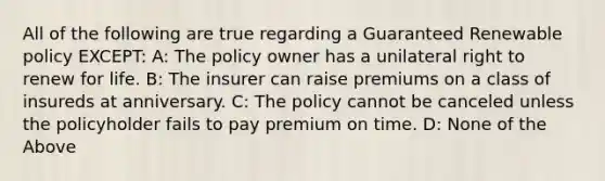 All of the following are true regarding a Guaranteed Renewable policy EXCEPT: A: The policy owner has a unilateral right to renew for life. B: The insurer can raise premiums on a class of insureds at anniversary. C: The policy cannot be canceled unless the policyholder fails to pay premium on time. D: None of the Above