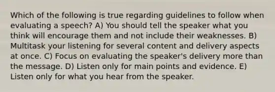 Which of the following is true regarding guidelines to follow when evaluating a speech? A) You should tell the speaker what you think will encourage them and not include their weaknesses. B) Multitask your listening for several content and delivery aspects at once. C) Focus on evaluating the speaker's delivery <a href='https://www.questionai.com/knowledge/keWHlEPx42-more-than' class='anchor-knowledge'>more than</a> the message. D) Listen only for main points and evidence. E) Listen only for what you hear from the speaker.