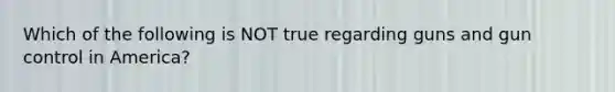 Which of the following is NOT true regarding guns and gun control in America?