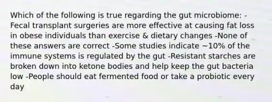 Which of the following is true regarding the gut microbiome: -Fecal transplant surgeries are more effective at causing fat loss in obese individuals than exercise & dietary changes -None of these answers are correct -Some studies indicate ~10% of the immune systems is regulated by the gut -Resistant starches are broken down into ketone bodies and help keep the gut bacteria low -People should eat fermented food or take a probiotic every day