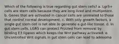 Which of the following is true regarding gut stem cells? a. Lgr5+ cells are stem cells because they are long lived and multipotent. b. Genes that are activated in cancer cells are unrelated to those that control normal development. c. With only growth factors, a single gut stem cell is not able to generate a gut-like tissue. d. In gut stem cells, LGR5 can protect Frizzled from removal by binding E3 ligases which keeps the Wnt pathway activated. e. Uncontrolled Wnt signals in gut stem cells can lead to adenoma