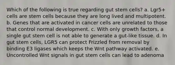 Which of the following is true regarding gut stem cells? a. Lgr5+ cells are stem cells because they are long lived and multipotent. b. Genes that are activated in cancer cells are unrelated to those that control normal development. c. With only growth factors, a single gut stem cell is not able to generate a gut-like tissue. d. In gut stem cells, LGR5 can protect Frizzled from removal by binding E3 ligases which keeps the Wnt pathway activated. e. Uncontrolled Wnt signals in gut stem cells can lead to adenoma