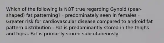 Which of the following is NOT true regarding Gynoid (pear-shaped) fat patterning? - predominately seen in females - Greater risk for cardiovascular disease compared to android fat pattern distribution - Fat is predominantly stored in the thighs and hips - Fat is primarily stored subcutaneously