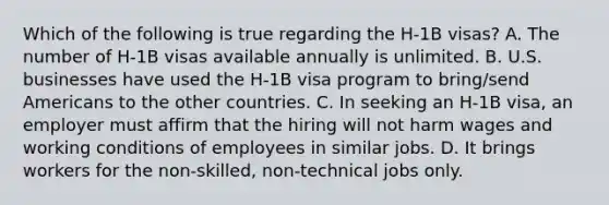 Which of the following is true regarding the H-1B visas? A. The number of H-1B visas available annually is unlimited. B. U.S. businesses have used the H-1B visa program to bring/send Americans to the other countries. C. In seeking an H-1B visa, an employer must affirm that the hiring will not harm wages and working conditions of employees in similar jobs. D. It brings workers for the non-skilled, non-technical jobs only.