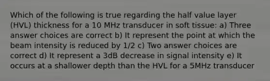 Which of the following is true regarding the half value layer (HVL) thickness for a 10 MHz transducer in soft tissue: a) Three answer choices are correct b) It represent the point at which the beam intensity is reduced by 1/2 c) Two answer choices are correct d) It represent a 3dB decrease in signal intensity e) It occurs at a shallower depth than the HVL for a 5MHz transducer