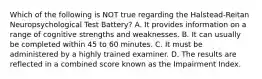 Which of the following is NOT true regarding the Halstead-Reitan Neuropsychological Test Battery? A. It provides information on a range of cognitive strengths and weaknesses. B. It can usually be completed within 45 to 60 minutes. C. It must be administered by a highly trained examiner. D. The results are reflected in a combined score known as the Impairment Index.