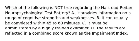 Which of the following is NOT true regarding the Halstead-Reitan Neuropsychological Test Battery? A. It provides information on a range of cognitive strengths and weaknesses. B. It can usually be completed within 45 to 60 minutes. C. It must be administered by a highly trained examiner. D. The results are reflected in a combined score known as the Impairment Index.