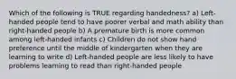 Which of the following is TRUE regarding handedness? a) Left-handed people tend to have poorer verbal and math ability than right-handed people b) A premature birth is more common among left-handed infants c) Children do not show hand preference until the middle of kindergarten when they are learning to write d) Left-handed people are less likely to have problems learning to read than right-handed people